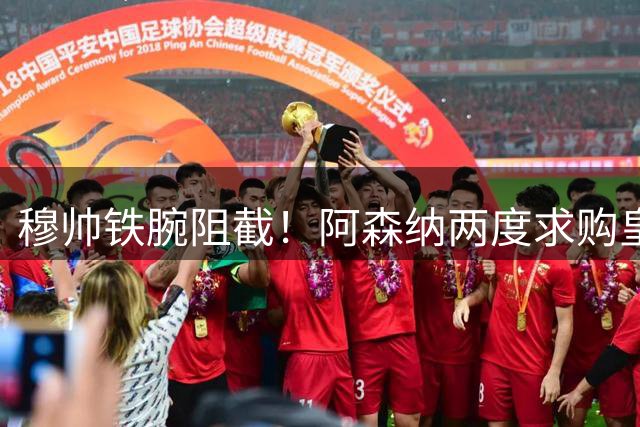 穆帅铁腕阻截！阿森纳两度求购皇马新星遭挫
